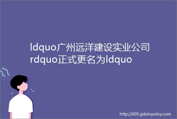 ldquo广州远洋建设实业公司rdquo正式更名为ldquo广州中远海运建设实业公司rdquo